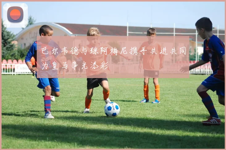 巴尔韦德与琼阿梅尼携手共进共同为皇马争光添彩