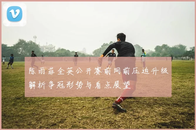 陈雨菲全英公开赛前网前压迫升级解析争冠形势与看点展望
