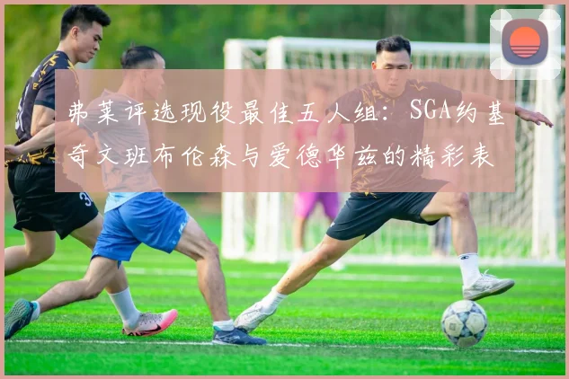 弗莱评选现役最佳五人组：SGA约基奇文班布伦森与爱德华兹的精彩表现