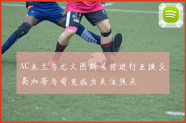 AC米兰与尤文图斯或将进行互换交易加蒂与奇克成为关注焦点