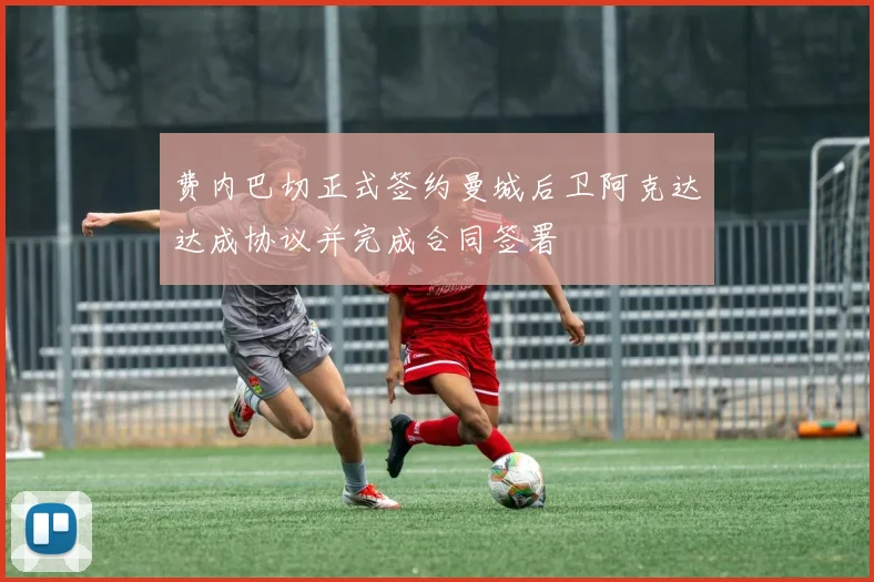 费内巴切正式签约曼城后卫阿克达达成协议并完成合同签署