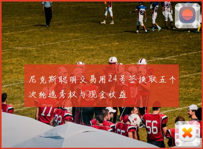 尼克斯聪明交易用24号签换取五个次轮选秀权与现金收益