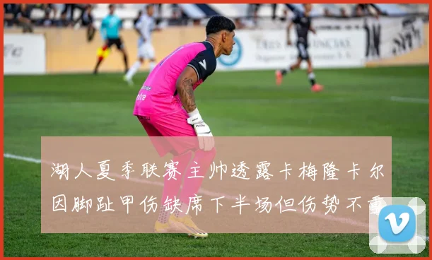 湖人夏季联赛主帅透露卡梅隆卡尔因脚趾甲伤缺席下半场但伤势不重