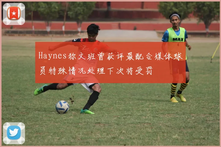 Haynes称文班曾获评最配合媒体球员特殊情况处理下次将受罚