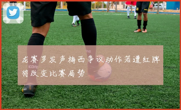龙赛罗发声梅西争议动作若遭红牌将改变比赛局势