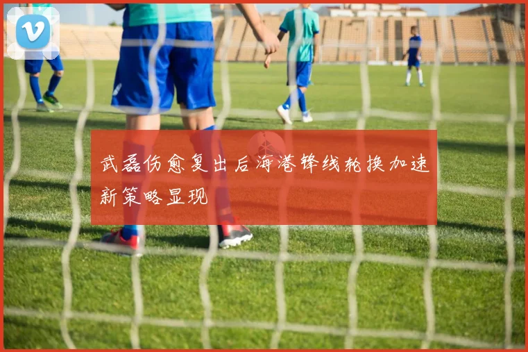 武磊伤愈复出后海港锋线轮换加速新策略显现