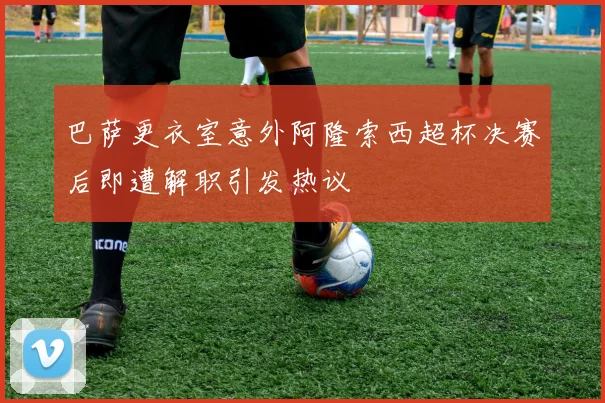 巴萨更衣室意外阿隆索西超杯决赛后即遭解职引发热议