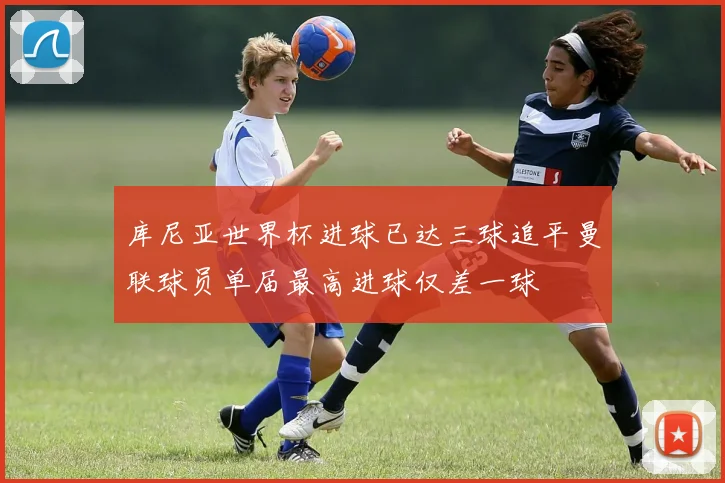 库尼亚世界杯进球已达三球追平曼联球员单届最高进球仅差一球