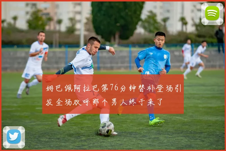 姆巴佩阿拉巴第76分钟替补登场引发全场欢呼那个男人终于来了