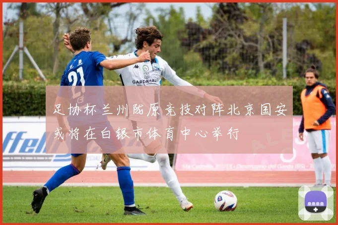 足协杯兰州陇原竞技对阵北京国安或将在白银市体育中心举行