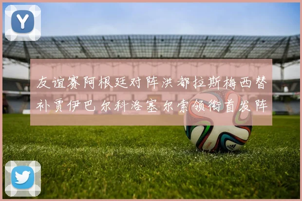 友谊赛阿根廷对阵洪都拉斯梅西替补贾伊巴尔科洛塞尔索领衔首发阵容