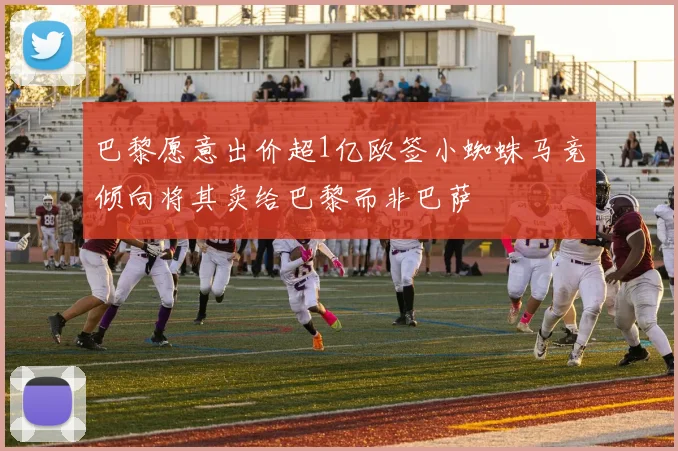 巴黎愿意出价超1亿欧签小蜘蛛马竞倾向将其卖给巴黎而非巴萨