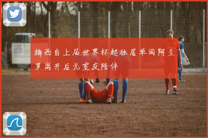 梅西自上届世界杯起独居单间阿圭罗离开后无室友陪伴