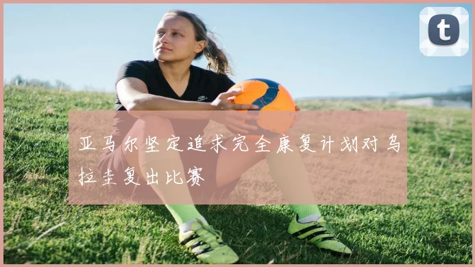 亚马尔坚定追求完全康复计划对乌拉圭复出比赛