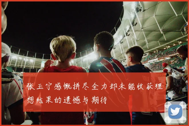 张玉宁感慨拼尽全力却未能收获理想结果的遗憾与期待