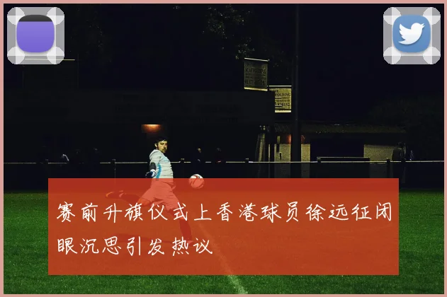 赛前升旗仪式上香港球员徐远征闭眼沉思引发热议