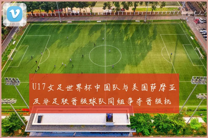 U17女足世界杯中国队与美国萨摩亚及非足联晋级球队同组争夺晋级机会
